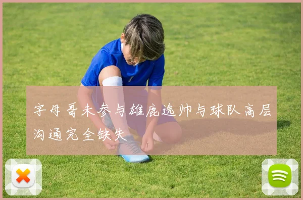 字母哥未参与雄鹿选帅与球队高层沟通完全缺失