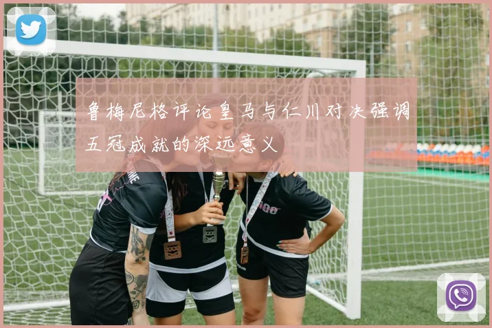 鲁梅尼格评论皇马与仁川对决强调五冠成就的深远意义