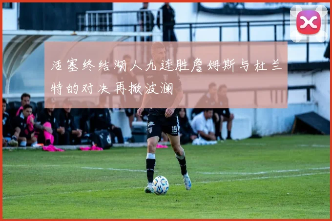 活塞终结湖人九连胜詹姆斯与杜兰特的对决再掀波澜