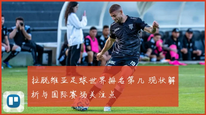 拉脱维亚足球世界排名第几 现状解析与国际赛场关注点