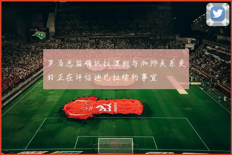 罗马总监确认拉涅利与加帅关系良好正在评估迪巴拉续约事宜