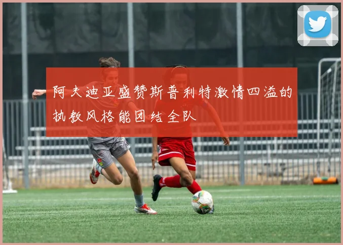 阿夫迪亚盛赞斯普利特激情四溢的执教风格能团结全队
