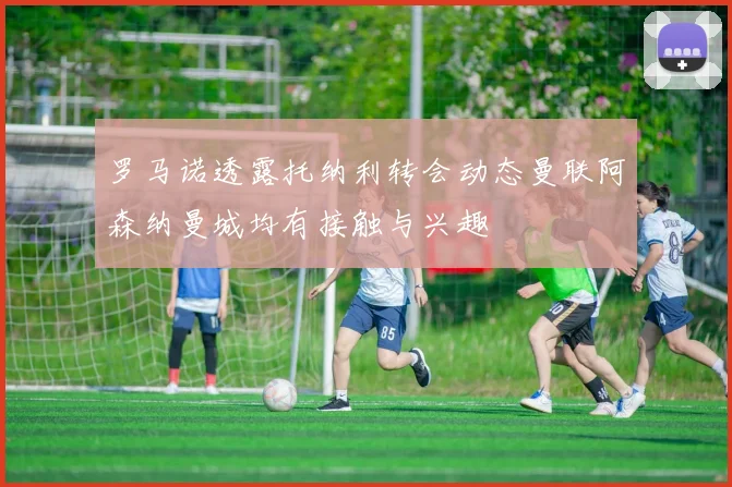 罗马诺透露托纳利转会动态曼联阿森纳曼城均有接触与兴趣