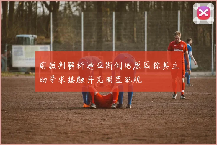 前裁判解析迪亚斯倒地原因称其主动寻求接触并无明显犯规
