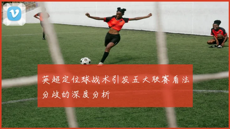 英超定位球战术引发五大联赛看法分歧的深度分析