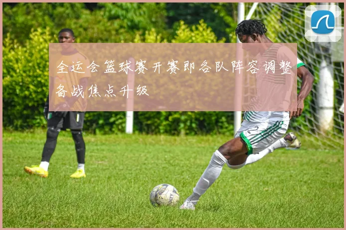 全运会篮球赛开赛即各队阵容调整备战焦点升级