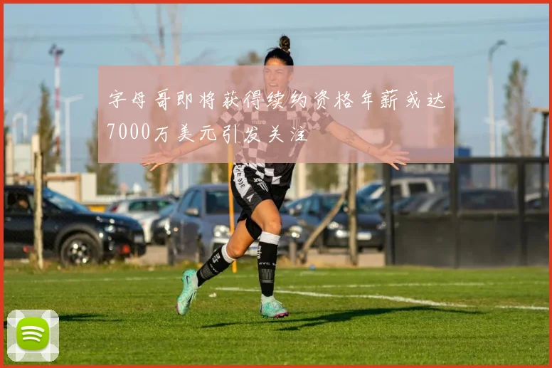 字母哥即将获得续约资格年薪或达7000万美元引发关注